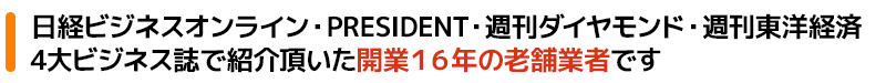 日経ビジネスオンライン・PRESIDENT・週刊ダイヤモンド・週刊東洋経済4大ビジネス誌でも紹介頂いた開業16年の老舗業者です