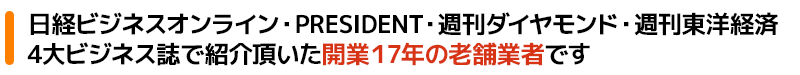 日経ビジネスオンライン・PRESIDENT・週刊ダイヤモンド・週刊東洋経済4大ビジネス誌でも紹介頂いた開業17年の老舗業者です